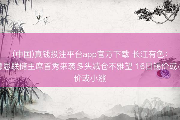 (中国)真钱投注平台app官方下载 长江有色：好意思联储主席首秀来袭多头减仓不雅望 16日锡价或小涨