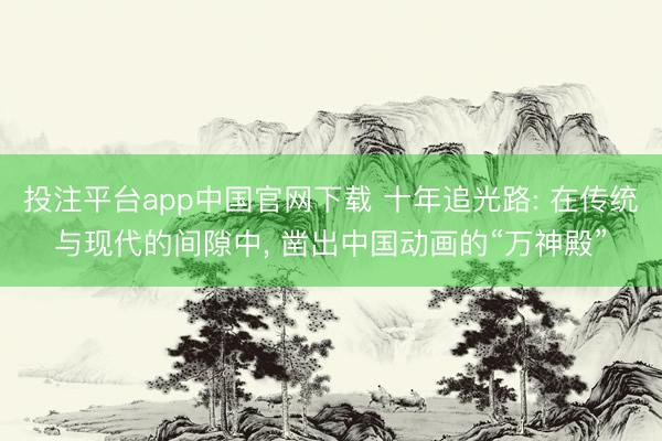 投注平台app中国官网下载 十年追光路: 在传统与现代的间隙中, 凿出中国动画的“万神殿”