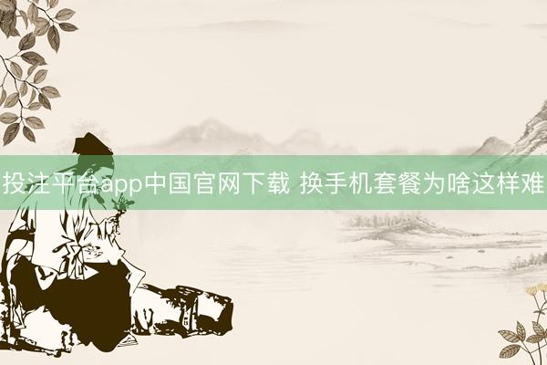 投注平台app中国官网下载 换手机套餐为啥这样难