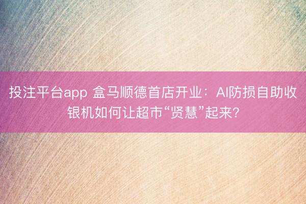 投注平台app 盒马顺德首店开业：AI防损自助收银机如何让超市“贤慧”起来？