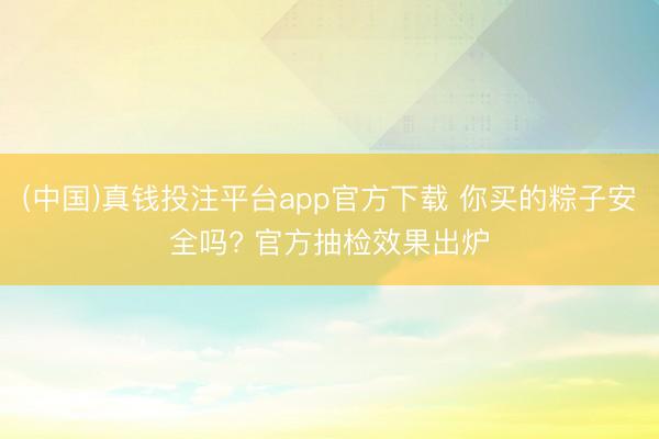 (中国)真钱投注平台app官方下载 你买的粽子安全吗? 官方抽检效果出炉