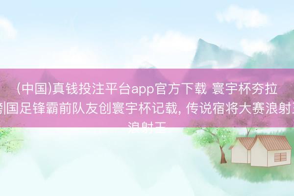 (中国)真钱投注平台app官方下载 寰宇杯夯拉榜|国足锋霸前队友创寰宇杯记载， 传说宿将大赛浪射王