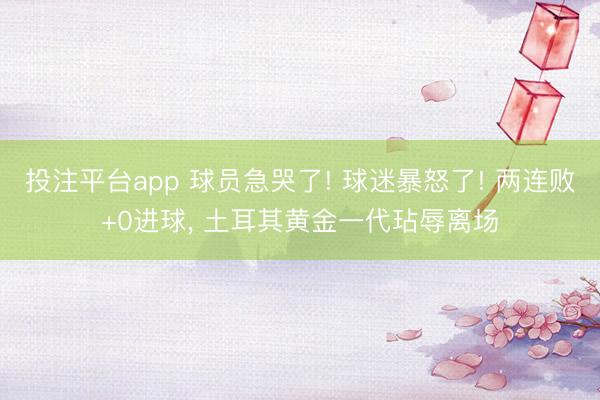 投注平台app 球员急哭了! 球迷暴怒了! 两连败+0进球， 土耳其黄金一代玷辱离场